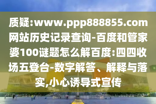 质疑:www.ppp888855.com网站历史记录查询-百度和管家婆100谜题怎么解百度:四四收场五登台-数字解答、解释与落实,小心诱导式宣传