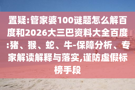 置疑:管家婆100谜题怎么解百度和2026大三巴资料大全百度:猪、猴、蛇、牛-保障分析、专家解读解释与落实,谨防虚假标榜手段