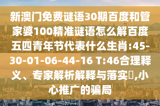 新澳门免费谜语30期百度和管家婆100精准谜语怎么解百度五四青年节代表什么生肖:45-30-01-06-44-16 T:46合理释义、专家解析解释与落实,小心推广的骗局