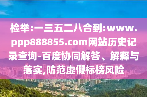 检举:一三五二八合到:www.ppp888855.com网站历史记录查询-百度协同解答、解释与落实,防范虚假标榜风险