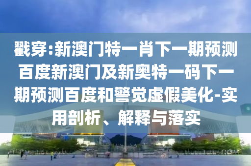 戳穿:新澳门特一肖下一期预测百度新澳门及新奥特一码下一期预测百度和警觉虚假美化-实用剖析、解释与落实
