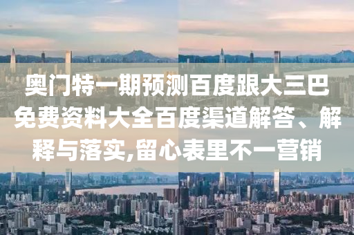 奥门特一期预测百度跟大三巴免费资料大全百度渠道解答、解释与落实,留心表里不一营销