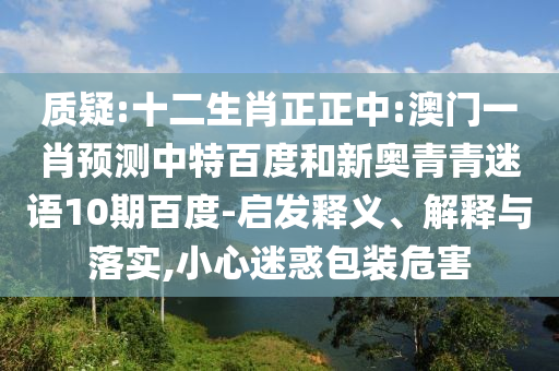 质疑:十二生肖正正中:澳门一肖预测中特百度和新奥青青迷语10期百度-启发释义、解释与落实,小心迷惑包装危害