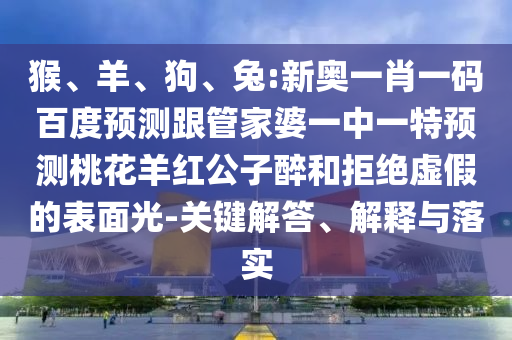 猴、羊、狗、兔:新奥一肖一码百度预测跟管家婆一中一特预测桃花羊红公子醉和拒绝虚假的表面光-关键解答、解释与落实