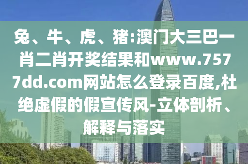 兔、牛、虎、猪:澳门大三巴一肖二肖开奖结果和www.7577dd.com网站怎么登录百度,杜绝虚假的假宣传风-立体剖析、解释与落实