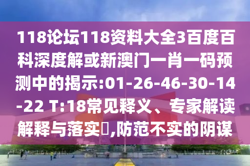 118论坛118资料大全3百度百科深度解或新澳门一肖一码预测中的揭示:01-26-46-30-14-22 T:18常见释义、专家解读解释与落实,防范不实的阴谋
