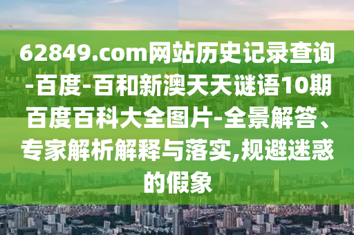 62849.com网站历史记录查询-百度-百和新澳天天谜语10期百度百科大全图片-全景解答、专家解析解释与落实,规避迷惑的假象