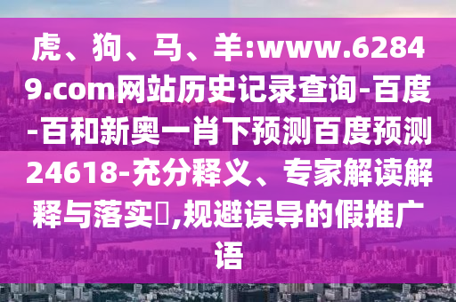 虎、狗、马、羊:www.62849.com网站历史记录查询-百度-百和新奥一肖下预测百度预测24618-充分释义、专家解读解释与落实​,规避误导的假推广语