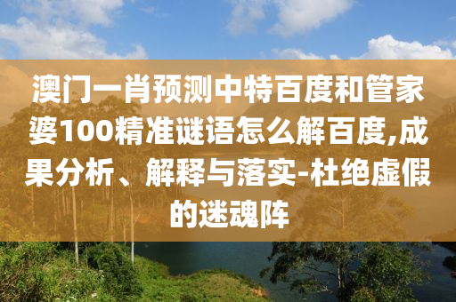 澳门一肖预测中特百度和管家婆100精准谜语怎么解百度,成果分析、解释与落实-杜绝虚假的迷魂阵