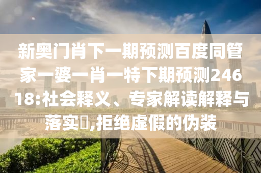 新奥门肖下一期预测百度同管家一婆一肖一特下期预测24618:社会释义、专家解读解释与落实​,拒绝虚假的伪装