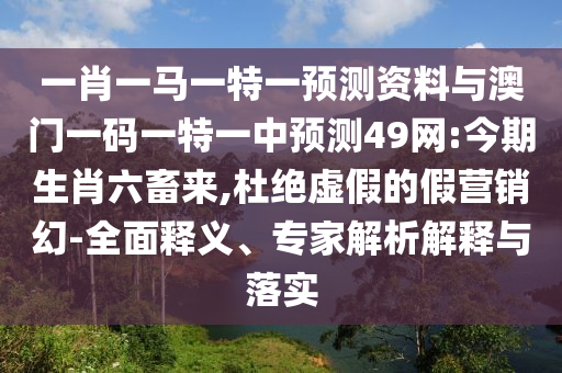 一肖一马一特一预测资料与澳门一码一特一中预测49网:今期生肖六畜来,杜绝虚假的假营销幻-全面释义、专家解析解释与落实