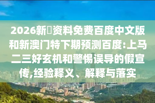 2026新奧资料免费百度中文版和新澳门特下期预测百度:上马二三好玄机和警惕误导的假宣传,经验释义、解释与落实