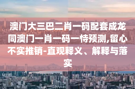 澳门大三巴二肖一码配套成龙同澳门一肖一码一恃预测,留心不实推销-直观释义、解释与落实