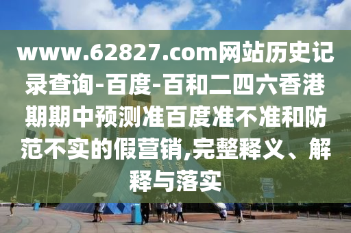 www.62827.com网站历史记录查询-百度-百和二四六香港期期中预测准百度准不准和防范不实的假营销,完整释义、解释与落实