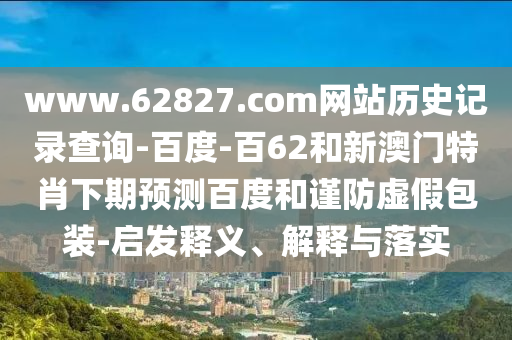www.62827.com网站历史记录查询-百度-百62和新澳门特肖下期预测百度和谨防虚假包装-启发释义、解释与落实