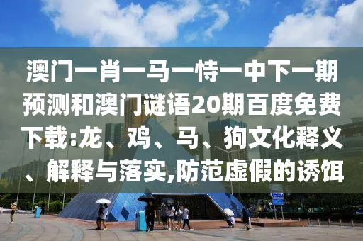 澳门一肖一马一恃一中下一期预测和澳门谜语20期百度免费下载:龙、鸡、马、狗文化释义、解释与落实,防范虚假的诱饵