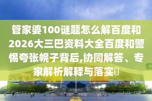 管家婆100谜题怎么解百度和2026大三巴资料大全百度和警惕夸张幌子背后,协同解答、专家解析解释与落实​