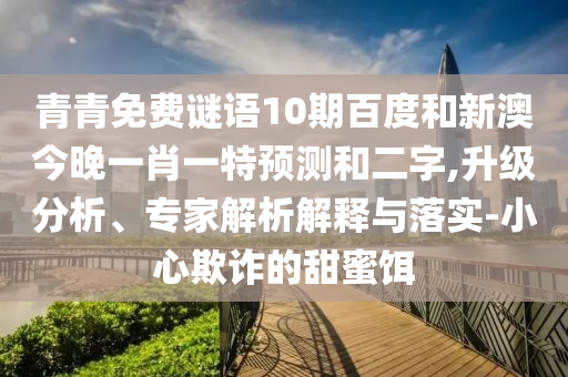 青青免费谜语10期百度和新澳今晚一肖一特预测和二字,升级分析、专家解析解释与落实-小心欺诈的甜蜜饵
