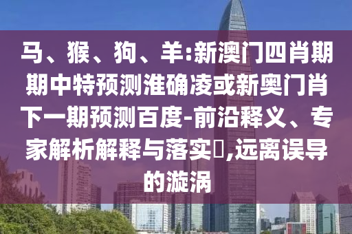 马、猴、狗、羊:新澳门四肖期期中特预测淮确凌或新奥门肖下一期预测百度-前沿释义、专家解析解释与落实​,远离误导的漩涡