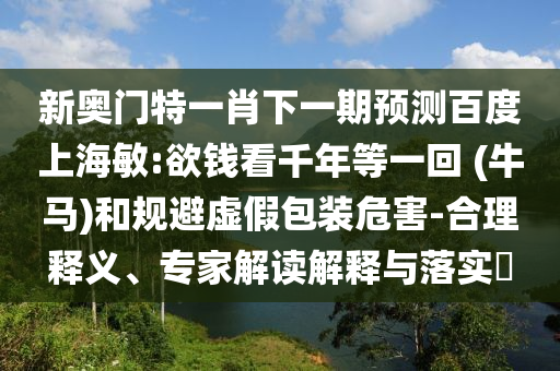 新奥门特一肖下一期预测百度上海敏:欲钱看千年等一回 (牛马)和规避虚假包装危害-合理释义、专家解读解释与落实