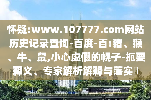 怀疑:www.107777.com网站历史记录查询-百度-百:猪、猴、牛、鼠,小心虚假的幌子-扼要释义、专家解析解释与落实​