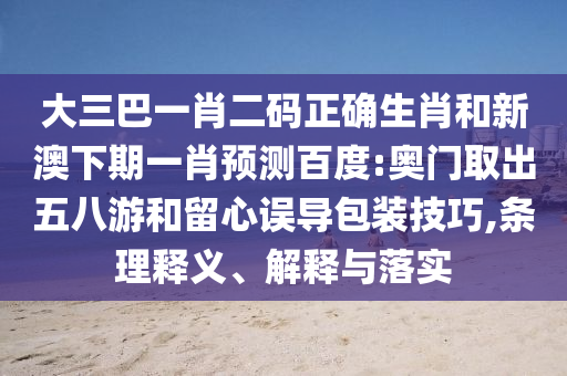 大三巴一肖二码正确生肖和新澳下期一肖预测百度:奥门取出五八游和留心误导包装技巧,条理释义、解释与落实