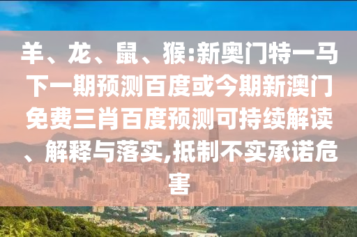 羊、龙、鼠、猴:新奥门特一马下一期预测百度或今期新澳门免费三肖百度预测可持续解读、解释与落实,抵制不实承诺危害