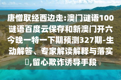 唐憎取经西边走:澳门谜语100谜语百度云保存和新澳门开六今晚一特一下期预测327期-生动解答、专家解读解释与落实​,留心欺诈诱导手段