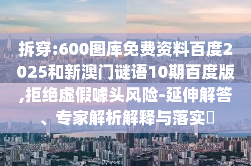 拆穿:600图库免费资料百度2025和新澳门谜语10期百度版,拒绝虚假噱头风险-延伸解答、专家解析解释与落实
