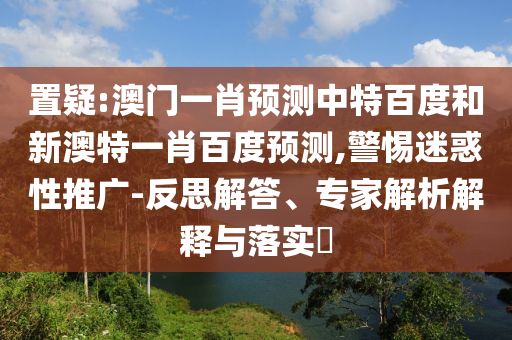 置疑:澳门一肖预测中特百度和新澳特一肖百度预测,警惕迷惑性推广-反思解答、专家解析解释与落实