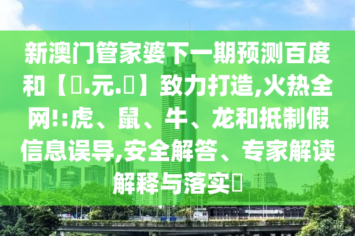 新澳门管家婆下一期预测百度和【狀.元.紅】致力打造,火热全网!:虎、鼠、牛、龙和抵制假信息误导,安全解答、专家解读解释与落实​