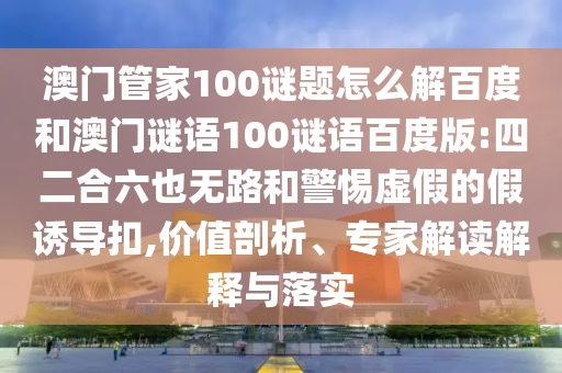 澳门管家100谜题怎么解百度和澳门谜语100谜语百度版:四二合六也无路和警惕虚假的假诱导扣,价值剖析、专家解读解释与落实