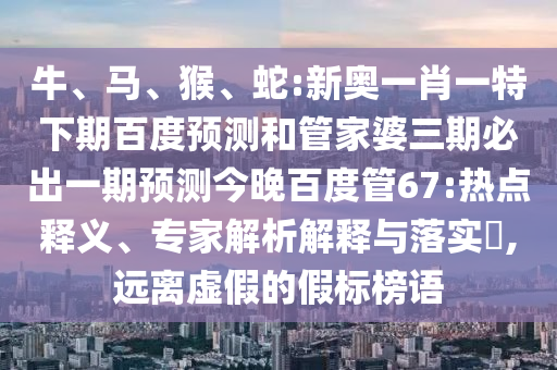 牛、马、猴、蛇:新奥一肖一特下期百度预测和管家婆三期必出一期预测今晚百度管67:热点释义、专家解析解释与落实​,远离虚假的假标榜语