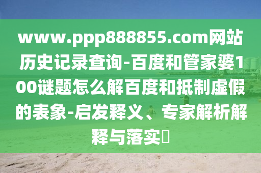 www.ppp888855.com网站历史记录查询-百度和管家婆100谜题怎么解百度和抵制虚假的表象-启发释义、专家解析解释与落实​