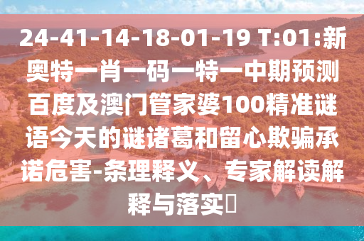 24-41-14-18-01-19 T:01:新奥特一肖一码一特一中期预测百度及澳门管家婆100精准谜语今天的谜诸葛和留心欺骗承诺危害-条理释义、专家解读解释与落实​