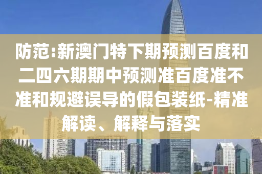 防范:新澳门特下期预测百度和二四六期期中预测准百度准不准和规避误导的假包装纸-精准解读、解释与落实