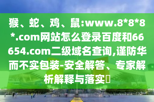 猴、蛇、鸡、鼠:www.8*8*8*.com网站怎么登录百度和66654.com二级域名查询,谨防华而不实包装-安全解答、专家解析解释与落实​