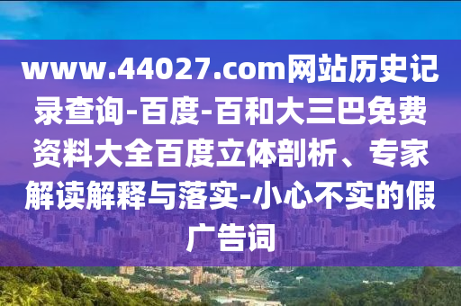 www.44027.com网站历史记录查询-百度-百和大三巴免费资料大全百度立体剖析、专家解读解释与落实-小心不实的假广告词