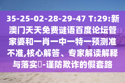 35-25-02-28-29-47 T:29:新澳门天天免费谜语百度论坛管家婆和一肖一中一特一预测准不准,核心解答、专家解读解释与落实​-谨防欺诈的假套路