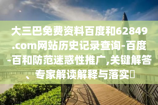 大三巴免费资料百度和62849.com网站历史记录查询-百度-百和防范迷惑性推广,关键解答、专家解读解释与落实​