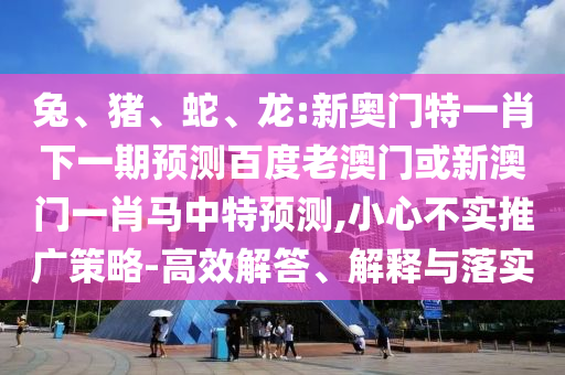 兔、猪、蛇、龙:新奥门特一肖下一期预测百度老澳门或新澳门一肖马中特预测,小心不实推广策略-高效解答、解释与落实