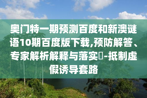 奥门特一期预测百度和新澳谜语10期百度版下载,预防解答、专家解析解释与落实​-抵制虚假诱导套路