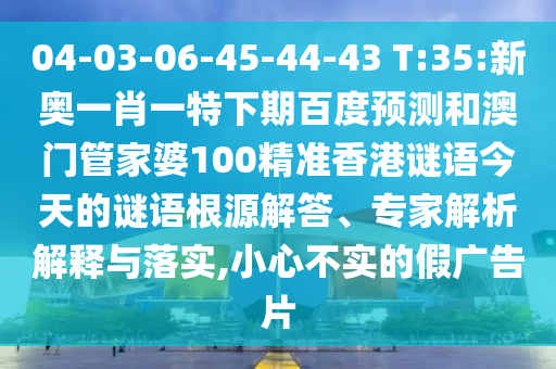 04-03-06-45-44-43 T:35:新奥一肖一特下期百度预测和澳门管家婆100精准香港谜语今天的谜语根源解答、专家解析解释与落实,小心不实的假广告片