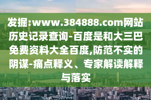 发掘:www.384888.com网站历史记录查询-百度是和大三巴免费资料大全百度,防范不实的阴谋-痛点释义、专家解读解释与落实