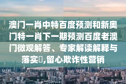 澳门一肖中特百度预测和新奥门特一肖下一期预测百度老澳门微观解答、专家解读解释与落实​,留心欺诈性营销