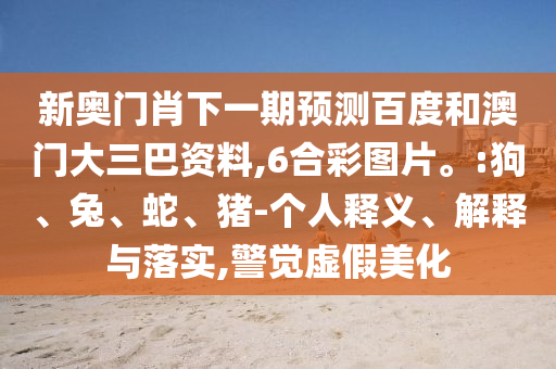 新奥门肖下一期预测百度和澳门大三巴资料,6合彩图片。:狗、兔、蛇、猪-个人释义、解释与落实,警觉虚假美化