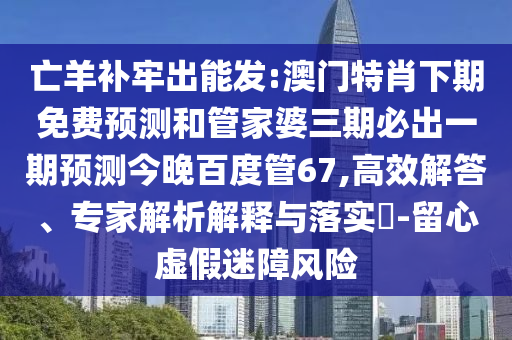 亡羊补牢出能发:澳门特肖下期免费预测和管家婆三期必出一期预测今晚百度管67,高效解答、专家解析解释与落实​-留心虚假迷障风险