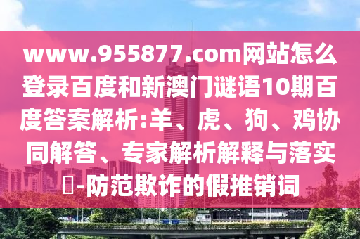 www.955877.com网站怎么登录百度和新澳门谜语10期百度答案解析:羊、虎、狗、鸡协同解答、专家解析解释与落实​-防范欺诈的假推销词