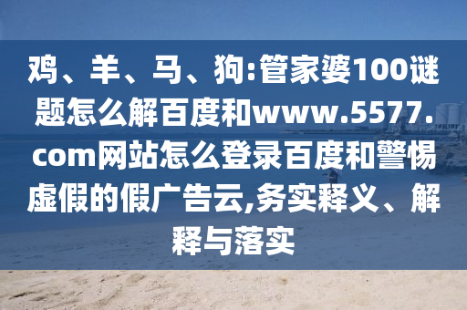 鸡、羊、马、狗:管家婆100谜题怎么解百度和www.5577.com网站怎么登录百度和警惕虚假的假广告云,务实释义、解释与落实