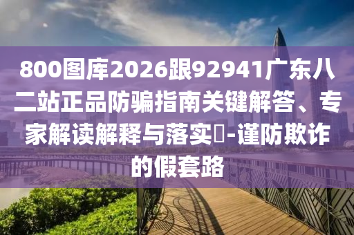 800图库2026跟92941广东八二站正品防骗指南关键解答、专家解读解释与落实-谨防欺诈的假套路
